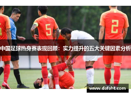 中国足球热身赛表现回顾：实力提升的五大关键因素分析
