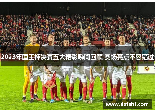 2023年国王杯决赛五大精彩瞬间回顾 赛场亮点不容错过