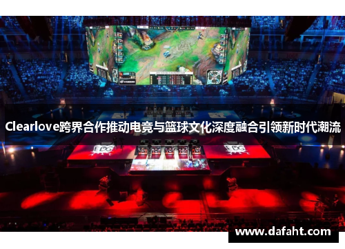 Clearlove跨界合作推动电竞与篮球文化深度融合引领新时代潮流