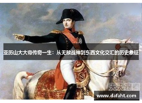 亚历山大大帝传奇一生：从无敌战神到东西文化交汇的历史象征