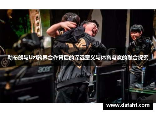 勒布朗与Uzi跨界合作背后的深远意义与体育电竞的融合探索