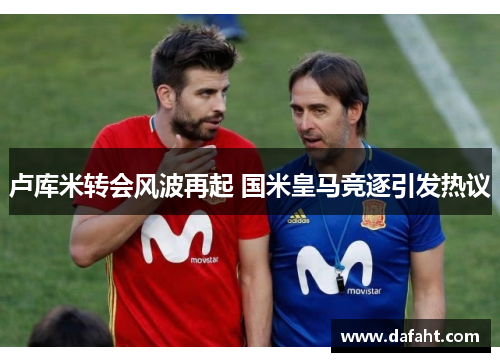 卢库米转会风波再起 国米皇马竞逐引发热议