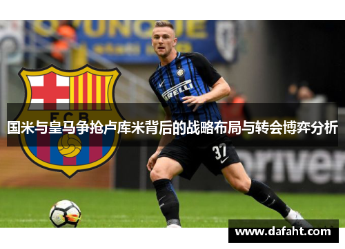 国米与皇马争抢卢库米背后的战略布局与转会博弈分析