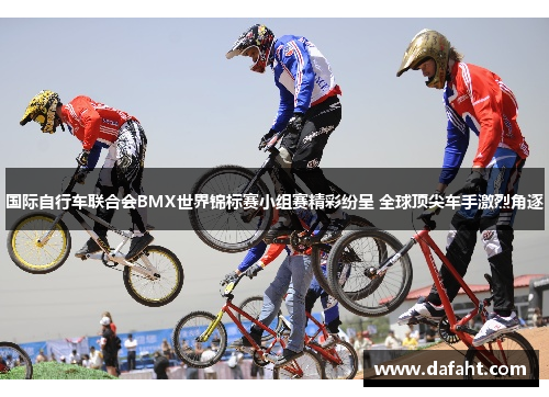 国际自行车联合会BMX世界锦标赛小组赛精彩纷呈 全球顶尖车手激烈角逐