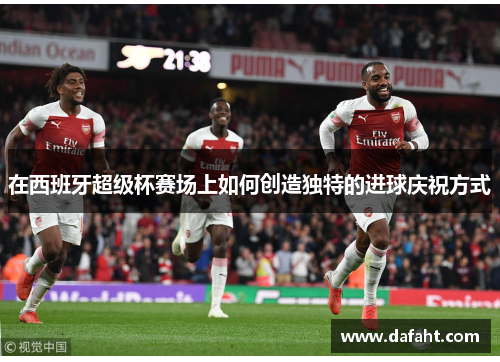 在西班牙超级杯赛场上如何创造独特的进球庆祝方式