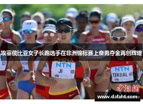 埃塞俄比亚女子长跑选手在非洲锦标赛上奋勇夺金再创辉煌