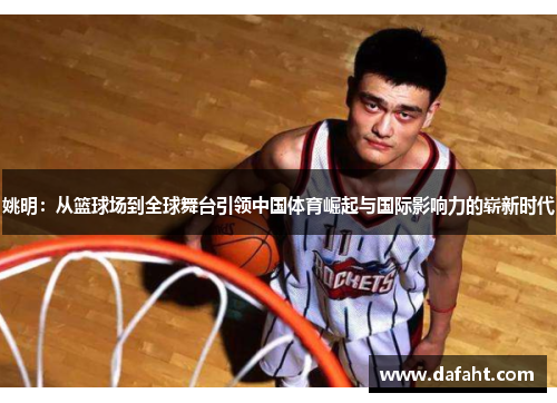 姚明：从篮球场到全球舞台引领中国体育崛起与国际影响力的崭新时代