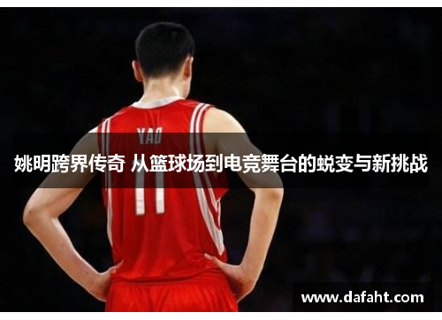 姚明跨界传奇 从篮球场到电竞舞台的蜕变与新挑战 姚明跨界传奇 从篮球场到电竞舞台的蜕变与新挑战