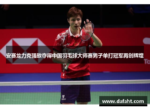 安赛龙力克强敌夺得中国羽毛球大师赛男子单打冠军再创辉煌