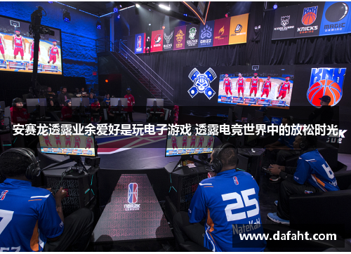 安赛龙透露业余爱好是玩电子游戏 透露电竞世界中的放松时光