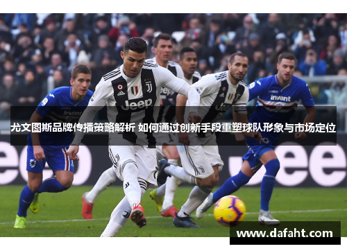 尤文图斯品牌传播策略解析 如何通过创新手段重塑球队形象与市场定位