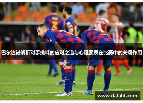 巴尔达诺解析对手挑衅的应对之道与心理素质在比赛中的关键作用 巴尔达诺解析对手挑衅的应对之道与心理素质在比赛中的关键作用