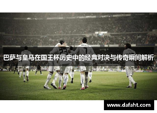 巴萨与皇马在国王杯历史中的经典对决与传奇瞬间解析
