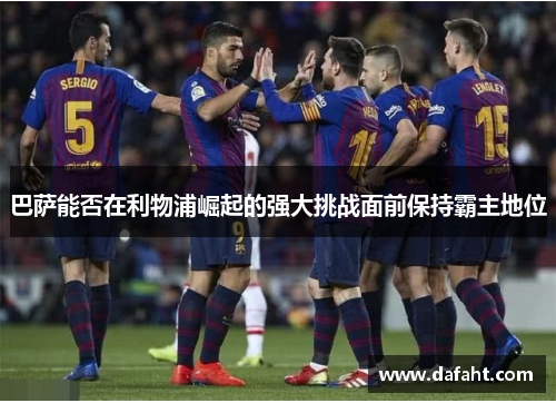 巴萨能否在利物浦崛起的强大挑战面前保持霸主地位 巴萨能否在利物浦崛起的强大挑战面前保持霸主地位